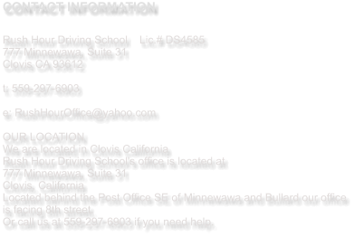 CONTACT INFORMATION  Rush Hour Driving School   	Lic.# DS4585 777 Minnewawa, Suite 31  Clovis CA 93612  t: 559-297-6903   e: RushHourOffice@yahoo.com  OUR LOCATION We are located in Clovis California  Rush Hour Driving School's office is located at  777 Minnewawa, Suite 31 Clovis, California Located behind the Post Office SE of Minnewawa and Bullard our office is facing 8th street.  Or call us at 559-297-6903 if you need help.
