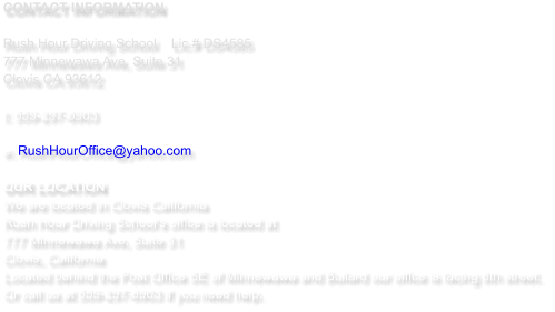 CONTACT INFORMATION  Rush Hour Driving School   	Lic.# DS4585 777 Minnewawa Ave, Suite 31  Clovis CA 93612  t: 559-297-6903   e: RushHourOffice@yahoo.com  OUR LOCATION We are located in Clovis California  Rush Hour Driving School's office is located at  777 Minnewawa Ave, Suite 31 Clovis, California Located behind the Post Office SE of Minnewawa and Bullard our office is facing 8th street.  Or call us at 559-297-6903 if you need help.