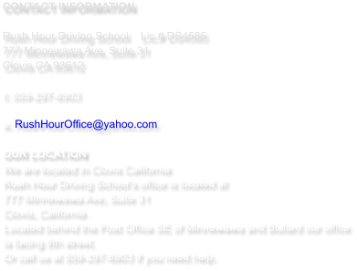CONTACT INFORMATION  Rush Hour Driving School   	Lic.# DS4585 777 Minnewawa Ave, Suite 31  Clovis CA 93612  t: 559-297-6903   e: RushHourOffice@yahoo.com  OUR LOCATION We are located in Clovis California  Rush Hour Driving School's office is located at  777 Minnewawa Ave, Suite 31 Clovis, California Located behind the Post Office SE of Minnewawa and Bullard our office is facing 8th street.  Or call us at 559-297-6903 if you need help.