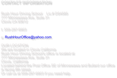CONTACT INFORMATION  Rush Hour Driving School   	Lic.# DS4585 777 Minnewawa Ave, Suite 31  Clovis CA 93612  t: 559-297-6903   e: RushHourOffice@yahoo.com  OUR LOCATION We are located in Clovis California  Rush Hour Driving School's office is located at  777 Minnewawa Ave, Suite 31 Clovis, California Located behind the Post Office SE of Minnewawa and Bullard our office is facing 8th street.  Or call us at 559-297-6903 if you need help.