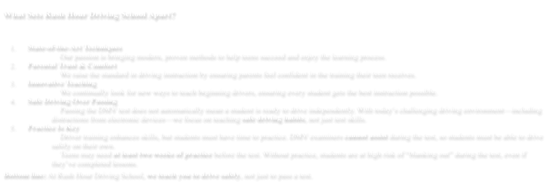 What Sets Rush Hour Driving School Apart? 	1.	State-of-the-Art Techniques 		Our passion is bringing modern, proven methods to help teens succeed and enjoy the learning process. 	2.	Parental Trust & Comfort 		We raise the standard in driving instruction by ensuring parents feel confident in the training their teen receives. 	3.	Innovative Teaching 		We continually look for new ways to teach beginning drivers, ensuring every student gets the best instruction possible. 	4.	Safe Driving Over Passing 		Passing the DMV test does not automatically mean a student is ready to drive independently. With today’s challenging driving environment—including distractions from electronic devices—we focus on teaching safe driving habits, not just test skills. 	5.	Practice Is Key 		Driver training enhances skills, but students must have time to practice. DMV examiners cannot assist during the test, so students must be able to drive safely on their own. 		Teens may need at least two weeks of practice before the test. Without practice, students are at high risk of “blanking out” during the test, even if they’ve completed lessons. Bottom line: At Rush Hour Driving School, we teach you to drive safely, not just to pass a test.