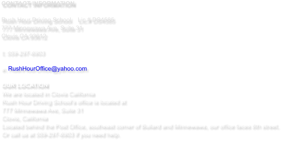 CONTACT INFORMATION  Rush Hour Driving School   	Lic.# DS4585 777 Minnewawa Ave, Suite 31  Clovis CA 93612  t: 559-297-6903   e: RushHourOffice@yahoo.com  OUR LOCATION We are located in Clovis California  Rush Hour Driving School's office is located at  777 Minnewawa Ave, Suite 31 Clovis, California Located behind the Post Office, southeast corner of Bullard and Minnewawa, our office faces 8th street.  Or call us at 559-297-6903 if you need help.