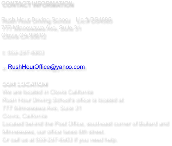 CONTACT INFORMATION  Rush Hour Driving School   	Lic.# DS4585 777 Minnewawa Ave, Suite 31  Clovis CA 93612  t: 559-297-6903   e: RushHourOffice@yahoo.com  OUR LOCATION We are located in Clovis California  Rush Hour Driving School's office is located at  777 Minnewawa Ave, Suite 31 Clovis, California Located behind the Post Office, southeast corner of Bullard and Minnewawa, our office faces 8th street.  Or call us at 559-297-6903 if you need help.